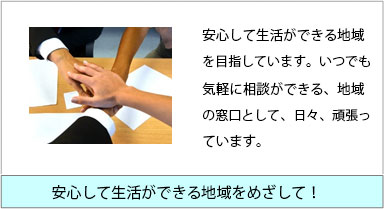 安心して生活ができる地域を目指しています。いつでも気軽に相談ができる、地域の窓口として、日々、頑張っています。　安心して生活ができる地域を目指して！