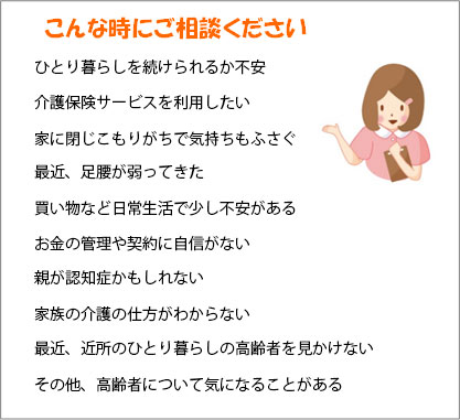 こんな時にご相談ください　ひとり暮らしを続けられるか不安　介護保険サービスを利用したい　家に閉じこもりがちで気持ちもふさぐ　最近、足腰が弱ってきた　買い物など日常生活で少し不安がある　お金の管理や契約に自信がない　親が認知症かもしれない　家族の介護の仕方がわからない　最近、近所のひとり暮らしの高齢者を見かけない　その他、高齢者について気になることがある